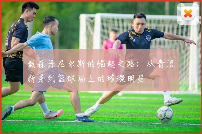 戴森丹尼尔斯的崛起之路：从青涩新秀到篮球场上的璀璨明星