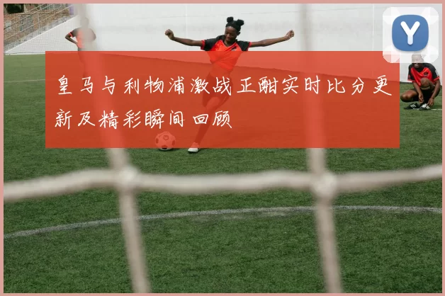 皇马与利物浦激战正酣实时比分更新及精彩瞬间回顾