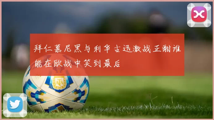 拜仁慕尼黑与利华古迅激战正酣谁能在欧战中笑到最后