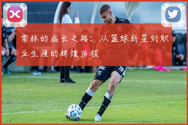 常林的成长之路：从篮球新星到职业生涯的辉煌历程