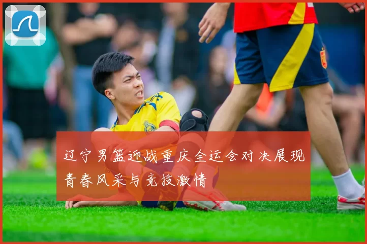 辽宁男篮迎战重庆全运会对决展现青春风采与竞技激情