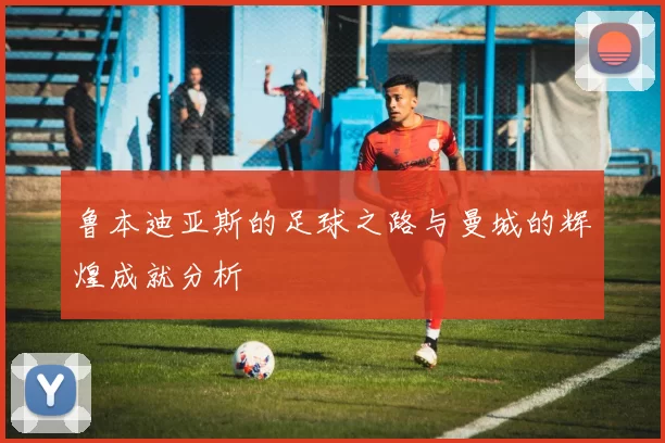 鲁本迪亚斯的足球之路与曼城的辉煌成就分析