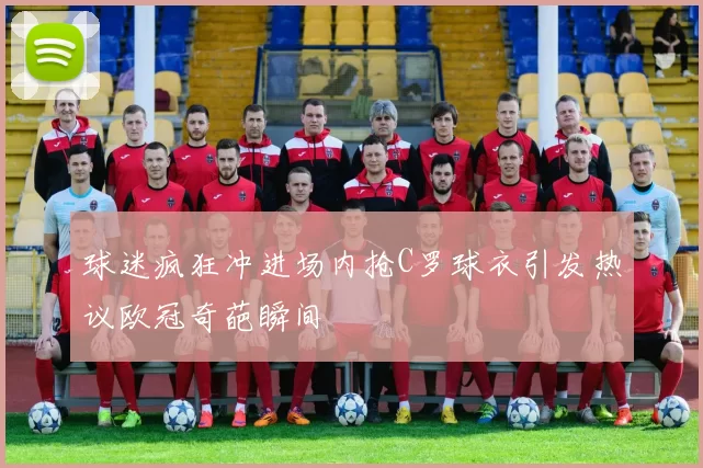 球迷疯狂冲进场内抢C罗球衣引发热议欧冠奇葩瞬间