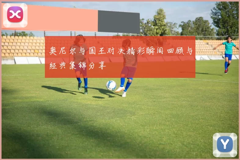 奥尼尔与国王对决精彩瞬间回顾与经典集锦分享