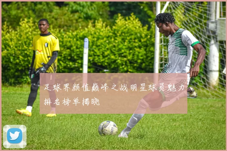 足球界颜值巅峰之战明星球员魅力排名榜单揭晓