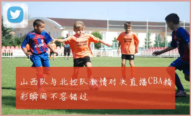 山西队与北控队激情对决直播CBA精彩瞬间不容错过