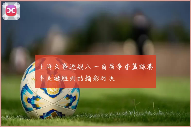 上海久事迎战八一南昌争夺篮球赛季关键胜利的精彩对决